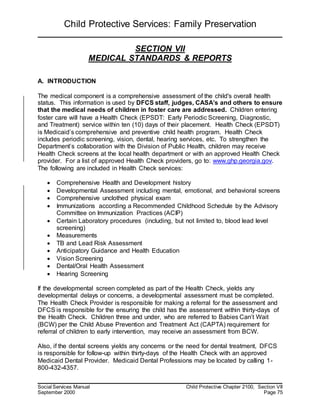 Child Protective Services: Family Preservation
Social Services Manual Child Protective Chapter 2100, Section VII
September 2000 Page 75
SECTION VII
MEDICAL STANDARDS & REPORTS
A. INTRODUCTION
The medical component is a comprehensive assessment of the child's overall health
status. This information is used by DFCS staff, judges, CASA’s and others to ensure
that the medical needs of children in foster care are addressed. Children entering
foster care will have a Health Check (EPSDT: Early Periodic Screening, Diagnostic,
and Treatment) service within ten (10) days of their placement. Health Check (EPSDT)
is Medicaid’s comprehensive and preventive child health program. Health Check
includes periodic screening, vision, dental, hearing services, etc. To strengthen the
Department’s collaboration with the Division of Public Health, children may receive
Health Check screens at the local health department or with an approved Health Check
provider. For a list of approved Health Check providers, go to: www.ghp.georgia.gov.
The following are included in Health Check services:
 Comprehensive Health and Development history
 Developmental Assessment including mental, emotional, and behavioral screens
 Comprehensive unclothed physical exam
 Immunizations according a Recommended Childhood Schedule by the Advisory
Committee on Immunization Practices (ACIP)
 Certain Laboratory procedures (including, but not limited to, blood lead level
screening)
 Measurements
 TB and Lead Risk Assessment
 Anticipatory Guidance and Health Education
 Vision Screening
 Dental/Oral Health Assessment
 Hearing Screening
If the developmental screen completed as part of the Health Check, yields any
developmental delays or concerns, a developmental assessment must be completed.
The Health Check Provider is responsible for making a referral for the assessment and
DFCS is responsible for the ensuring the child has the assessment within thirty-days of
the Health Check. Children three and under, who are referred to Babies Can’t Wait
(BCW) per the Child Abuse Prevention and Treatment Act (CAPTA) requirement for
referral of children to early intervention, may receive an assessment from BCW.
Also, if the dental screens yields any concerns or the need for dental treatment, DFCS
is responsible for follow-up within thirty-days of the Health Check with an approved
Medicaid Dental Provider. Medicaid Dental Professions may be located by calling 1-
800-432-4357.
 