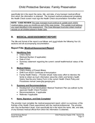 Child Protective Services: Family Preservation
Social Services Manual Child Protective Chapter 2100, Section VII
September 2000 Page 77
specifically list in the report the name, title, and date, of any licensed medical official
from whom the information is obtained. The licensed medical professional completing
the Health Check screen must sign the Health Check documentation forms/flow chart.
NOTE: CASE REVIEW The case manager must continue to update each child's
medical status every six months as part of the case review. This update must address
any need identified in this assessment. The Case Manager must also obtain medical
records on all children placed in foster care.
B. MEDICAL ASSESSESSMENT REPORT
The title and format of the report is as follows and must include the following four (4)
sections and all accompanying documentation.
ReportTitle: MedicalAssessmentReport
1. Identifying Data
 Child’s Name:
 Medicaid Number (if applicable):
 Date of Visit:
 Summary statement regarding the current overall health/medical status of the
child.
2. Medical History
 Child’s History of Present Illness
 DHR Form #3231 Certificate of Immunization
 Family Health History – Provider should make every effort to interview the
family to obtain as much information about the child’s and family’s health
history See the prior history Form in the current Health Check Policy and
Procedures manual (www.ghp.georgia.gov)
3. Summary and Recommendations
 Development of an Individualized Medical Treatment Plan (as outlined by the
approved Health Check Provider)
 Recommendations, if applicable
 Referrals if applicable
4. Name, Signature, and Date Completed
The provider must complete the medical assessment report, which is a summary of the
findings of the Health Check appointment with the medical professional. The provider,
who may be Bachelor’s level, must specifically list in the report the name, title, and date,
of any licensed medical official from which the information is obtained.
 