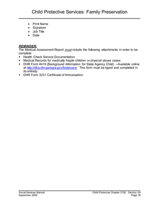 Child Protective Services: Family Preservation
Social Services Manual Child Protective Chapter 2100, Section VII
September 2000 Page 78
 Print Name
 Signature
 Job Title
 Date
REMINDER:
The Medical Assessment Report must include the following attachments in order to be
complete:
 Health Check Service Documentation
 Medical Records for medically fragile children or physical abuse cases.
 DHR Form #419 (Background Information for State Agency Child) --Available online
at http://dfcs.dhr.gerogia.gov/fostercare. This form must be typed and completed in
its entirety.
 DHR Form 3231 Certificate of Immunization
 
