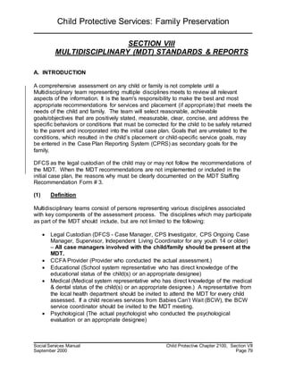Child Protective Services: Family Preservation
Social Services Manual Child Protective Chapter 2100, Section VII
September 2000 Page 79
SECTION VIII
MULTIDISCIPLINARY (MDT) STANDARDS & REPORTS
A. INTRODUCTION
A comprehensive assessment on any child or family is not complete until a
Multidisciplinary team representing multiple disciplines meets to review all relevant
aspects of the information. It is the team's responsibility to make the best and most
appropriate recommendations for services and placement (if appropriate) that meets the
needs of the child and family. The team will select reasonable, achievable
goals/objectives that are positively stated, measurable, clear, concise, and address the
specific behaviors or conditions that must be corrected for the child to be safely returned
to the parent and incorporated into the initial case plan. Goals that are unrelated to the
conditions, which resulted in the child’s placement or child-specific service goals, may
be entered in the Case Plan Reporting System (CPRS) as secondary goals for the
family.
DFCS as the legal custodian of the child may or may not follow the recommendations of
the MDT. When the MDT recommendations are not implemented or included in the
initial case plan, the reasons why must be clearly documented on the MDT Staffing
Recommendation Form # 3.
(1) Definition
Multidisciplinary teams consist of persons representing various disciplines associated
with key components of the assessment process. The disciplines which may participate
as part of the MDT should include, but are not limited to the following:
 Legal Custodian (DFCS - Case Manager, CPS Investigator, CPS Ongoing Case
Manager, Supervisor, Independent Living Coordinator for any youth 14 or older)
– All case managers involved with the child/family should be present at the
MDT.
 CCFA Provider (Provider who conducted the actual assessment.)
 Educational (School system representative who has direct knowledge of the
educational status of the child(s) or an appropriate designee)
 Medical (Medical system representative who has direct knowledge of the medical
& dental status of the child(s) or an appropriate designee.) A representative from
the local health department should be invited to attend the MDT for every child
assessed. If a child receives services from Babies Can’t Wait (BCW), the BCW
service coordinator should be invited to the MDT meeting.
 Psychological (The actual psychologist who conducted the psychological
evaluation or an appropriate designee)
 