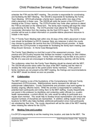 Child Protective Services: Family Preservation
Social Services Manual Child Protective Chapter 2100, Section VII
September 2000 Page 81
schedule the FTM and the MDT meeting. The provider is responsible for coordinating
and facilitating the MDT Meeting. The SSCM is responsible for facilitating the Family
Team Meeting. DFCS will schedule a family team meeting within nine days of the
child’s placement in foster care. The SSCM will notify the parent of the CCFA and FT
meeting at the 72-hour hearing. The CCFA Provider may invite other persons to attend
the FTM as indicated on the referral form. The family team meeting will begin the initial
case planning for the family. The CCFA provider must attend the FTM meeting and
incorporate information from the meeting into the final CCFA report. The CCFA
provider will be sure to obtain information on possible relative placement resources to
include in the report.
The 1st Family Team Meeting held within nine (9) days of the child’s placement in foster
care should be facilitated by DFCS, however there are instances in which the county
may choose to purchase the service from the CCFA/Wrap-Around provider. In these
instances the CCFA provider is responsible for facilitating the family team meeting (see
Wrap-Around Services – In Home Case Management).
The Family Team Meeting is a tool that is part of the assessment process. Good
practice and DFCS policy requires that families be involved in planning for their children,
regardless of the permanency plan. Family Team meetings may be held at any point in
the life of a case and are encouraged to facilitate permanency planning with the family.
The conference notes from the Family Team Meeting should be shared with the MDT.
The SSCM will provide notice within five days of the MDT meeting and the intent to
develop the initial case plan to the parent and/or family members. If the parent or
family members are not present at the MDT meeting, the findings and recommendations
of the MDT should be shared as soon as possible.
(4) Collaboration
The MDT meeting is one of the foundations of the Comprehensive Child and Family
Assessment (CCFA) process. Multidisciplinary teams represent the ultimate in
public/private collaboration. County Departments and providers must work together to
develop ongoing, effective teams. While the provider is responsible for contacting
potential team participants and inviting them to the MDT staffing, County Departments
can assist in this endeavor by identifying and contacting public officials (i.e. a public
health representative, a school official, etc.) who would be willing to participate as a
regular team member. This would help to develop broad representation and ensure the
required numbers of disciplines are represented. In addition, setting regular times and
locations for MDTs also helps facilitate additional participation since most participants
are volunteering their time. The county department will set the date of the MDT meeting
when initiating the referral for the CCFA.
(5) Meeting Time and Location
It is DFCS’s responsibility to set the meeting time, location, and date for the MDT. The
 
