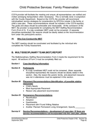 Child Protective Services: Family Preservation
Social Services Manual Child Protective Chapter 2100, Section VII
September 2000 Page 82
CCFA provider will facilitate the meeting and ensure all representatives are notified and
invited (arranging transportation when necessary). This is normally done in conjunction
with the County Department. Based on the CCFA, the provider will recommend
individualized service strategies for consideration by DFCS to include in the family or
child’s case plan. These recommendations should be included in the CCFA report(s).
The goals and steps should be achievable and measurable. At the conclusion of the
MDT, the provider is responsible for completing the MDT Staffing Recommendation
Form (Form # 3). If a duly constituted MDT could not be convened, (3 separate
disciplines represented) the reasons should be clearly stated on the recommendation
form under the participant's section.
(6) Who Can Conduct the MDT
The MDT meeting should be coordinated and facilitated by the individual who
completed the Family Assessment.
B. MULTIDISCIPLINARY TEAM (MDT)REPORT
The Multidisciplinary Staffing Recommendation Form 3 meets the requirement for the
report. All sections of Form 3 must be completely filled out.
Section I Case Identifying Information
Section II Participants
 If a duly constituted MDT could not be convened, (three separate
disciplines represented) the reasons should be clearly stated in this
section. Also, the reason the parent, family, and placement resource
was not in attendance must be explained in this section.
Section III Placement Recommendations (Identification of possible relative
resources)
 Child's Needs
 Most Appropriate Placement
 Reason why placement recommended
Section IV Permanency Recommendations
 Reunification
 Adoption
 Guardianship
 Placement with Fit and Willing Relative
 Another Planned Permanent Living Arrangement, Specify _________
Service V Service Recommendations – development of case plan ( If there are
service recommendations not incorporated into the case plan, please
 