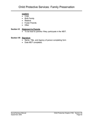 Child Protective Services: Family Preservation
Social Services Manual Child Protective Chapter 2100, Section VII
September 2000 Page 83
explain)
 Child
 Birth Family
 Relative
 Foster Parents
 Other
Section VI Statement to Parents
 To be read to parents if they participate in the MDT.
Section VII Signature
 Name, Title, and Agency of person completing form
 Date MDT completed.
 
