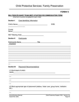 Child Protective Services: Family Preservation
Social Services Manual Child Protective Chapter 2100, Section VII
September 2000 Page 84
FORM # 3
MULTIDISCIPLINARY TEAM (MDT) STAFFING RECOMMENDATION FORM
(One form must be completed for each child)
Section I Case Identifying Information
Child’s Name:__________________________________ DOB:
___________________
County
Name:______________________________________________________________
MDT Meeting Date:_________________________
Section II Participants
Participants Name Title
Signature
________________________________________________________________________
________________________________________________________________________
________________________________________________________________________
________________________________________________________________________
________________________________________________________________________
________________________________________________________________________
________________________________________________________________________
________________________________________________________________________
________________
________________________________________________________________________
__
Section III Placement Recommendations
(1) Brief detail of child's
needs________________________________________________
______________________________________________________________________
__
______________________________________________________________________
__
______________________________________________________________________
__
(2) Most appropriate type of placement (relative, foster care, group home, institution
etc.)
______________________________________________________________________
__
 