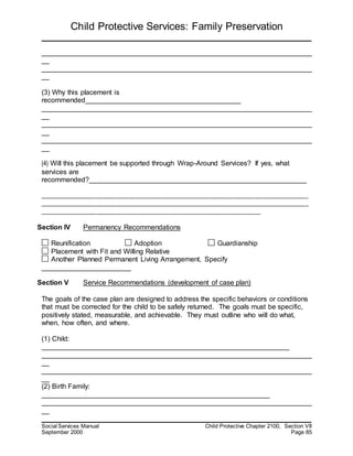 Child Protective Services: Family Preservation
Social Services Manual Child Protective Chapter 2100, Section VII
September 2000 Page 85
______________________________________________________________________
__
______________________________________________________________________
__
(3) Why this placement is
recommended________________________________________
______________________________________________________________________
__
______________________________________________________________________
__
______________________________________________________________________
__
(4) Will this placement be supported through Wrap-Around Services? If yes, what
services are
recommended?________________________________________________________
_____________________________________________________________________________________
_____________________________________________________________________________________
______________________________________________________________________
Section IV Permanency Recommendations
Reunification Adoption Guardianship
Placement with Fit and Willing Relative
Another Planned Permanent Living Arrangement, Specify
_______________________
Section V Service Recommendations (development of case plan)
The goals of the case plan are designed to address the specific behaviors or conditions
that must be corrected for the child to be safely returned. The goals must be specific,
positively stated, measurable, and achievable. They must outline who will do what,
when, how often, and where.
(1) Child:
________________________________________________________________
______________________________________________________________________
__
______________________________________________________________________
__
(2) Birth Family:
___________________________________________________________
______________________________________________________________________
__
 