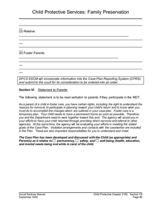 Child Protective Services: Family Preservation
Social Services Manual Child Protective Chapter 2100, Section VII
September 2000 Page 86
______________________________________________________________________
__
(3) Relative:
______________________________________________________________
______________________________________________________________________
__
______________________________________________________________________
__
(4) Foster Parents:
________________________________________________________
______________________________________________________________________
__
______________________________________________________________________
__
DFCS SSCM will incorporate information into the Case Plan Reporting System (CPRS)
and submit to the court for its consideration to be entered into an order.
Section VI Statement to Parents
The following statement is to be read verbatim to parents if they participate in the MDT.
As a parent of a child in foster care, you have certain rights, including the right to understand the
reasons for removal, to participate in planning toward your child's return and to know what you
must do to accomplish the changes which are outlined in your case plan. Foster care is a
temporary plan. Your child needs to have a permanent home as soon as possible. Therefore,
you and the Department need to work together toward this end. The agency will assist you in
your efforts to have your child returned through providing direct services and referral to other
agencies. At the same time, the agency will be evaluating your efforts in meeting the stated
goals of the Case Plan. Visitation arrangements and contacts with the caseworker are included
in the Plan. These are also important responsibilities for you to understand and meet.
The Case Plan has been developed and discussed with the Child (as appropriate) and
Parent(s) as it relates to permanency, safety, and well being (health, education,
and mental needs being met while in care) of the child.
 