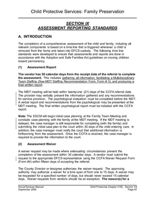 Child Protective Services: Family Preservation
Social Services Manual Child Protective Chapter 2100, Section VII
September 2000 Page 87
SECTION IX
ASSESSMENT REPORTING STANDARDS
A. INTRODUCTION
The completion of a comprehensive assessment of the child and family, including all
relevant components is based on a time line that is triggered whenever a child is
removed from the home and taken into DFCS custody. The following time line
standards were developed to ensure that assessments and reports are done in
accordance with the Adoption and Safe Families Act guidelines on moving children
toward permanency.
(1) Assessment Report
The vendor has 30 calendar days from the receipt date of the referral to complete
the assessment. This includes gathering all information, facilitating a Multidisciplinary
Team Staffing (See MDT Staffing Recommendation Form, Form # 3), and producing a
final written report.
The MDT meeting will be held within twenty-one (21) days of the CCFA referral date.
The provider may verbally present the information gathered and any recommendations
for service provision. The psychological evaluation must be completed before the MDT.
A verbal report and recommendations from the psychological may be presented at the
MDT meeting. The final written psychological report must be included with the CCFA
report.
Note: The SSCM will begin initial case planning at the Family Team Meeting and
conclude case planning with the family at the MDT meeting. If the MDT meeting is
delayed, the case manager is still responsible for completing (with the family) and
submitting the initial case plan to the court within 30 days of the child entering care. In
addition, the case manager must notify the court that additional information is
forthcoming from the assessment. Once the CCFA is received, the case manager is
required to provide the information to the court.
(2) Assessment Waiver
A waiver request may be made where extenuating circumstances prevent the
completion of the assessment within 30 calendar days. A vendor must submit the
request to the appropriate DFCS representative using the CCFA Waiver Request Form
(Form #4) within fifteen days of accepting the referral.
The County Director or designee authorizes the waiver request. The approving
authority may authorize a waiver for a time span of from one to 15 days. A waiver may
be requested for a specified number of days, but should never exceed 15 calendar
days. Waiver requests from vendors should be an exception. The reason(s) for a
 