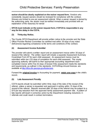 Child Protective Services: Family Preservation
Social Services Manual Child Protective Chapter 2100, Section VII
September 2000 Page 88
waiver should be clearly explained on the waiver request form. Vendors who
consistently request waivers should be reviewed for compliance with the contract.
Waivers are limited to one per assessment referral. When a waiver request is denied by
the authorizing party, the vendor must be notified immediately and provided with an
explanation of the reason(s) for denial
DFCS must indicate on the waiver request form, if DFCS is responsible in any
way for the delay in the CCFA.
(3) Thirty-day Notice.
The County DFCS Department will provide written notice to the provider and the State
Office Provider Review Committee via certified mail within 30 days of any noted
deficiencies regarding compliance to the terms and conditions of the contract.
(4) Assessment Invoice Submittal
The provider will submit a written report and an assessment invoice within 30 days of
receipt of the referral. The written report will include a separate Assessment Summary
Coversheet Form #7 for each child assessed. An assessment invoice must be
submitted within ten (10) days of completion for each child assessed. The county
approving authority will submit to their appropriate accounting department each
completed invoice within five (5) days of receipt if the assessment meets the standards
and requirements as outlined in the standards. CCFA/Wrap-Around Invoices are
available at http://dfcs.dhr.georgia.gov/fostercare.
Forward the original invoice to Accounting for payment; retain one copy in the child's
record.
(5) Late Assessment Penalty
CCFA reports should be submitted within thirty days of the date of the receipt of the
referral, unless a waiver is requested and approved in writing within 15 days of the
receipt of the referral. Reports received after 30 days of the referral may be subject to a
$10 per day reduction from the approved family assessment payment rate. A pattern of
late reports will result in corrective action by the Department including reductions in
referrals and could result in contract termination.
 
