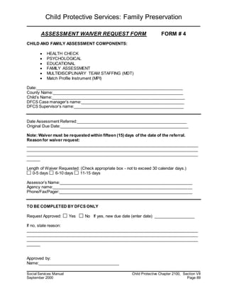 Child Protective Services: Family Preservation
Social Services Manual Child Protective Chapter 2100, Section VII
September 2000 Page 89
ASSESSMENT WAIVER REQUEST FORM FORM # 4
CHILD AND FAMILY ASSESSMENT COMPONENTS:
 HEALTH CHECK
 PSYCHOLOGICAL
 EDUCATIONAL
 FAMILY ASSESSMENT
 MULTIDISCIPLINARY TEAM STAFFING (MDT)
 Match Profile Instrument (MPI)
Date:_________________________________________________________________
County Name:__________________________________________________________
Child’s Name:___________________________________________________________
DFCS Case manager’s name:______________________________________________
DFCS Supervisor’s name:_________________________________________________
Date Assessment Referred:_________________________________________________
Original Due Date:_________________________________________________________
Note: Waiver must be requested within fifteen (15) days of the date of the referral.
Reason for waiver request:
____________________________________________________________________________
____________________________________________________________________________
____________________________________________________________________________
______
Length of Waiver Requested: (Check appropriate box - not to exceed 30 calendar days.)
0-5 days 6-10 days 11-15 days
Assessor’s Name:___________________________________________________________
Agency name:______________________________________________________________
Phone/Fax/Pager:___________________________________________________________
TO BE COMPLETED BY DFCS ONLY
Request Approved: Yes No If yes, new due date (enter date) __________________
If no, state reason:
____________________________________________________________________________
____________________________________________________________________________
____________________________________________________________________________
______
Approved by:
Name:____________________________________
 
