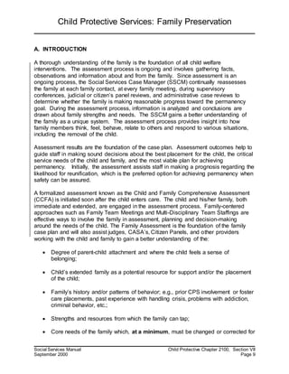 Child Protective Services: Family Preservation
Social Services Manual Child Protective Chapter 2100, Section VII
September 2000 Page 9
A. INTRODUCTION
A thorough understanding of the family is the foundation of all child welfare
interventions. The assessment process is ongoing and involves gathering facts,
observations and information about and from the family. Since assessment is an
ongoing process, the Social Services Case Manager (SSCM) continually reassesses
the family at each family contact, at every family meeting, during supervisory
conferences, judicial or citizen’s panel reviews, and administrative case reviews to
determine whether the family is making reasonable progress toward the permanency
goal. During the assessment process, information is analyzed and conclusions are
drawn about family strengths and needs. The SSCM gains a better understanding of
the family as a unique system. The assessment process provides insight into how
family members think, feel, behave, relate to others and respond to various situations,
including the removal of the child.
Assessment results are the foundation of the case plan. Assessment outcomes help to
guide staff in making sound decisions about the best placement for the child, the critical
service needs of the child and family, and the most viable plan for achieving
permanency. Initially, the assessment assists staff in making a prognosis regarding the
likelihood for reunification, which is the preferred option for achieving permanency when
safety can be assured.
A formalized assessment known as the Child and Family Comprehensive Assessment
(CCFA) is initiated soon after the child enters care. The child and his/her family, both
immediate and extended, are engaged in the assessment process. Family-centered
approaches such as Family Team Meetings and Multi-Disciplinary Team Staffings are
effective ways to involve the family in assessment, planning and decision-making
around the needs of the child. The Family Assessment is the foundation of the family
case plan and will also assist judges, CASA’s, Citizen Panels, and other providers
working with the child and family to gain a better understanding of the:
 Degree of parent-child attachment and where the child feels a sense of
belonging;
 Child’s extended family as a potential resource for support and/or the placement
of the child;
 Family’s history and/or patterns of behavior; e.g., prior CPS involvement or foster
care placements, past experience with handling crisis, problems with addiction,
criminal behavior, etc.;
 Strengths and resources from which the family can tap;
 Core needs of the family which, at a minimum, must be changed or corrected for
 