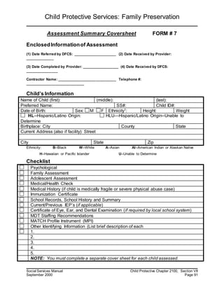 Child Protective Services: Family Preservation
Social Services Manual Child Protective Chapter 2100, Section VII
September 2000 Page 91
Assessment Summary Coversheet FORM # 7
EnclosedInformationof Assessment
(1) Date Referred by DFCS: _____________________ (2) Date Received by Provider:
______________
(3) Date Completed by Provider: __________________ (4) Date Received by DFCS:
________________
Contractor Name: _____________________________ Telephone #:
_____________________________
Child’s Information
Ethnicity: B--Black W--White A--Asian AI--American Indian or Alaskan Native
H--Hawaiian or Pacific Islander U--Unable to Determine
Checklist
Name of Child (first): (middle): (last):
Preferred Name: SS#: Child ID#:
Date of Birth: Sex: M F Ethnicity1: Height: Weight
HL--Hispanic/Latino Origin: HLU—Hispanic/Latino Origin--Unable to
Determine
Birthplace: City County State
Current Address (also if facility): Street
City State Zip
Psychological
Family Assessment
Adolescent Assessment
Medical/Health Check
Medical History (if child is medically fragile or severe physical abuse case)
Immunization Certificate
School Records, School History and Summary
Current/Previous IEP’s (if applicable)
Certificate of Eye, Ear, and Dental Examination (if required by local school system)
MDT Staffing Recommendations
MATCH Profile Instrument (MPI)
Other Identifying Information (List brief description of each
1.
2.
3.
4.
5.
NOTE: You must complete a separate cover sheet for each child assessed.
 