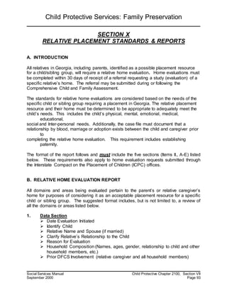 Child Protective Services: Family Preservation
Social Services Manual Child Protective Chapter 2100, Section VII
September 2000 Page 93
SECTION X
RELATIVE PLACEMENT STANDARDS & REPORTS
A. INTRODUCTION
All relatives in Georgia, including parents, identified as a possible placement resource
for a child/sibling group, will require a relative home evaluation. Home evaluations must
be completed within 30 days of receipt of a referral requesting a study (evaluation) of a
specific relative’s home. The referral may be submitted during or following the
Comprehensive Child and Family Assessment.
The standards for relative home evaluations are considered based on the needs of the
specific child or sibling group requiring a placement in Georgia. The relative placement
resource and their home must be determined to be appropriate to adequately meet the
child’s needs. This includes the child’s physical, mental, emotional, medical,
educational,
social and Inter-personal needs. Additionally, the case file must document that a
relationship by blood, marriage or adoption exists between the child and caregiver prior
to
completing the relative home evaluation. This requirement includes establishing
paternity.
The format of the report follows and must include the five sections (Items II., A-E) listed
below. These requirements also apply to home evaluation requests submitted through
the Interstate Compact on the Placement of Children (ICPC) offices.
B. RELATIVE HOME EVALUATION REPORT
All domains and areas being evaluated pertain to the parent’s or relative caregiver’s
home for purposes of considering it as an acceptable placement resource for a specific
child or sibling group. The suggested format includes, but is not limited to, a review of
all the domains or areas listed below.
1. Data Section
 Date Evaluation Initiated
 Identify Child
 Relative Name and Spouse (if married)
 Clarify Relative’s Relationship to the Child
 Reason for Evaluation
 Household Composition (Names, ages, gender, relationship to child and other
household members, etc.)
 Prior DFCS Involvement (relative caregiver and all household members)
 