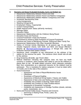 Child Protective Services: Family Preservation
Social Services Manual Child Protective Chapter 2100, Section VII
September 2000 Page 94
2. Domains and Areas Evaluated (includes, but is not limited to):
 Interpersonal Relationship Between Parent and Child
 Interpersonal Relationship between Parent and Relative Caregiver(s)
 Interpersonal Relationship between Relative Caregiver(s) and Child
 Household Members/Key Data
 Living Arrangements
 Sleeping Arrangements
 Employment History, if appropriate
 Current Financial Status
 Health History/Current Status (all family members)
 Marriage Status
 Education Status
 Interpersonal Relationships with the Child(ren) Being Placed
 Discipline Views and Practices
 Corporal Punishment Views and Practices
 Commitment to Abide by State Prohibition of Corporal Punishment
 Practices and Views on Maintaining Parental, Sibling and Other Family Ties
 Interpersonal Relationships With Other Household Members
 History of Criminal Activity (Mandatory for all persons age 18 and older);
includes fingerprint checks, both GCIC and NCIC and Sexual Offender’s
Registry @ http://www.ganet.org/gbi/sorsch.cgi or through IDS, under the
Protective Services Data System (PSDS)
 Residence check completed by law enforcement on the address of the
relative for the previous five years. The residence check should note all calls
for the address.
 Drug Screening (all adults, age 18 and older)
 Medical Statement indicating that caregiver does not have any health
concerns or conditions, which impedes their ability to care for the child(ren) or
places them at risk. All health related concerns, which, otherwise, precludes
them from consideration as a placement resource for the child(en) must be
addressed. This is mandatory for relative caregivers. It must be dated within
12 months prior to the date of the evaluation.
 Home Environment
o Appearance and State of Repair/Maintenance Issues
o Cleanliness
o Soundness of Physical Dwelling
o Appearance of Electrical Wiring System, Fixtures and Outlets
o Appearance of Gas Lines and Heating and Cooking Appliances
o Availability and Condition of Running Water Indoors
o Availability and Condition of Toilet Facilities Indoors
o Appearance of Household Furnishings
o Availability and Appearance of Storage Facilities (closets, cabinets,
pantry, bookshelves, etc.)
 Home and Personal Safety Issues, Practices and Concerns
o Swimming or Wading Pools, Ponds, Lakes, etc.
o Trampolines
 