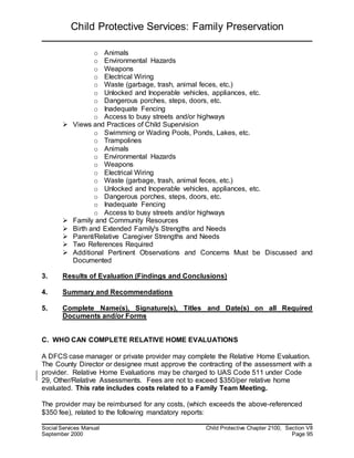 Child Protective Services: Family Preservation
Social Services Manual Child Protective Chapter 2100, Section VII
September 2000 Page 95
o Animals
o Environmental Hazards
o Weapons
o Electrical Wiring
o Waste (garbage, trash, animal feces, etc.)
o Unlocked and Inoperable vehicles, appliances, etc.
o Dangerous porches, steps, doors, etc.
o Inadequate Fencing
o Access to busy streets and/or highways
 Views and Practices of Child Supervision
o Swimming or Wading Pools, Ponds, Lakes, etc.
o Trampolines
o Animals
o Environmental Hazards
o Weapons
o Electrical Wiring
o Waste (garbage, trash, animal feces, etc.)
o Unlocked and Inoperable vehicles, appliances, etc.
o Dangerous porches, steps, doors, etc.
o Inadequate Fencing
o Access to busy streets and/or highways
 Family and Community Resources
 Birth and Extended Family's Strengths and Needs
 Parent/Relative Caregiver Strengths and Needs
 Two References Required
 Additional Pertinent Observations and Concerns Must be Discussed and
Documented
3. Results of Evaluation (Findings and Conclusions)
4. Summary and Recommendations
5. Complete Name(s), Signature(s), Titles and Date(s) on all Required
Documents and/or Forms
C. WHO CAN COMPLETE RELATIVE HOME EVALUATIONS
A DFCS case manager or private provider may complete the Relative Home Evaluation.
The County Director or designee must approve the contracting of the assessment with a
provider. Relative Home Evaluations may be charged to UAS Code 511 under Code
29, Other/Relative Assessments. Fees are not to exceed $350/per relative home
evaluated. This rate includes costs related to a Family Team Meeting.
The provider may be reimbursed for any costs, (which exceeds the above-referenced
$350 fee), related to the following mandatory reports:
 