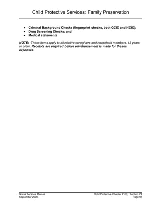 Child Protective Services: Family Preservation
Social Services Manual Child Protective Chapter 2100, Section VII
September 2000 Page 96
 Criminal Background Checks (fingerprint checks, both GCIC and NCIC);
 Drug Screening Checks; and
 Medical statements
NOTE: These items apply to all relative caregivers and household members, 18 years
or older. Receipts are required before reimbursement is made for theses
expenses.
 