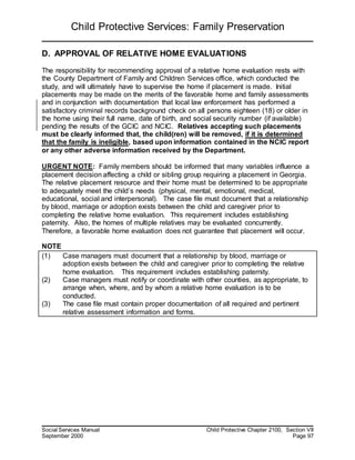 Child Protective Services: Family Preservation
Social Services Manual Child Protective Chapter 2100, Section VII
September 2000 Page 97
D. APPROVAL OF RELATIVE HOME EVALUATIONS
The responsibility for recommending approval of a relative home evaluation rests with
the County Department of Family and Children Services office, which conducted the
study, and will ultimately have to supervise the home if placement is made. Initial
placements may be made on the merits of the favorable home and family assessments
and in conjunction with documentation that local law enforcement has performed a
satisfactory criminal records background check on all persons eighteen (18) or older in
the home using their full name, date of birth, and social security number (if available)
pending the results of the GCIC and NCIC. Relatives accepting such placements
must be clearly informed that, the child(ren) will be removed, if it is determined
that the family is ineligible, based upon information contained in the NCIC report
or any other adverse information received by the Department.
URGENT NOTE: Family members should be informed that many variables influence a
placement decision affecting a child or sibling group requiring a placement in Georgia.
The relative placement resource and their home must be determined to be appropriate
to adequately meet the child’s needs (physical, mental, emotional, medical,
educational, social and interpersonal). The case file must document that a relationship
by blood, marriage or adoption exists between the child and caregiver prior to
completing the relative home evaluation. This requirement includes establishing
paternity. Also, the homes of multiple relatives may be evaluated concurrently.
Therefore, a favorable home evaluation does not guarantee that placement will occur.
NOTE
(1) Case managers must document that a relationship by blood, marriage or
adoption exists between the child and caregiver prior to completing the relative
home evaluation. This requirement includes establishing paternity.
(2) Case managers must notify or coordinate with other counties, as appropriate, to
arrange when, where, and by whom a relative home evaluation is to be
conducted.
(3) The case file must contain proper documentation of all required and pertinent
relative assessment information and forms.
 