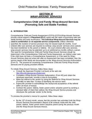 Child Protective Services: Family Preservation
Social Services Manual Child Protective Chapter 2100, Section VII
September 2000 Page 98
SECTION XI
WRAP-AROUND SERVICES
Comprehensive Child and Family Wrap-Around Services
(Promoting Safe and Stable Families)
A. INTRODUCTION
Comprehensive Child and Family Assessment (CCFA) (CCFA) Wrap-Around Services
provide critical support in Placement (PLC) cases with the intent of promoting safe and
stable families and early reunification. The individual Wrap-Around Services may be
used in combination or as separate service components. Unless otherwise
specified, the duration of service provision may not exceed eight (8) months. Court
ordered after care services are required to continue wrap-around services once custody
has been transferred to the parent or relative. On court ordered after-care services,
wrap-around services may be extended up to an additional six months without a waiver.
The need for Comprehensive Child and Family Wrap-Around Services should be
determined in the Comprehensive Child and Family Assessment, as children enter care.
If the child does not have a Comprehensive Assessment, or if the need for Wrap-
Around Services does not arise until after an Assessment has been completed, then the
service needs of the family are documented on the Wrap-Around Services Authorization
(Form 5). The process for accessing Comprehensive Child and Family Wrap-Around
Services and for paying providers follows.
To initiate Wrap-Around Services, follow these steps:
 Consult the Approved Provider List found at the web site
http://dfcs.dhr.georgia.gov/fostercare.
 Complete a Wrap-Around Services Authorization (Form #5) and obtain the
necessary approvals; provide a copy to Accounting.
 Make the referral to the vendor by using the Referral for Wrap-Around Services
(Form#6) no later than 15 days of identifying the service need.
 Expect the provider to acknowledge the receipt and acceptance of the referral
within 24 hours of receipt.
 Contract the parent, relative, foster parent and/or adoptive parent by sending a
standard letter of intent that outlines the Wrap-Around Service process and
introduces the particular vendor to the family.
To process the provider’s invoice for payment, follow these steps:
 By the 10th of each month, ensure that the provider has submitted both the Wrap-
Around Services Documentation Report of all contacts made with the child,
parent, relative, foster parent and/or adoptive parent during the previous month
and the Wrap-Around Services Invoice;
 