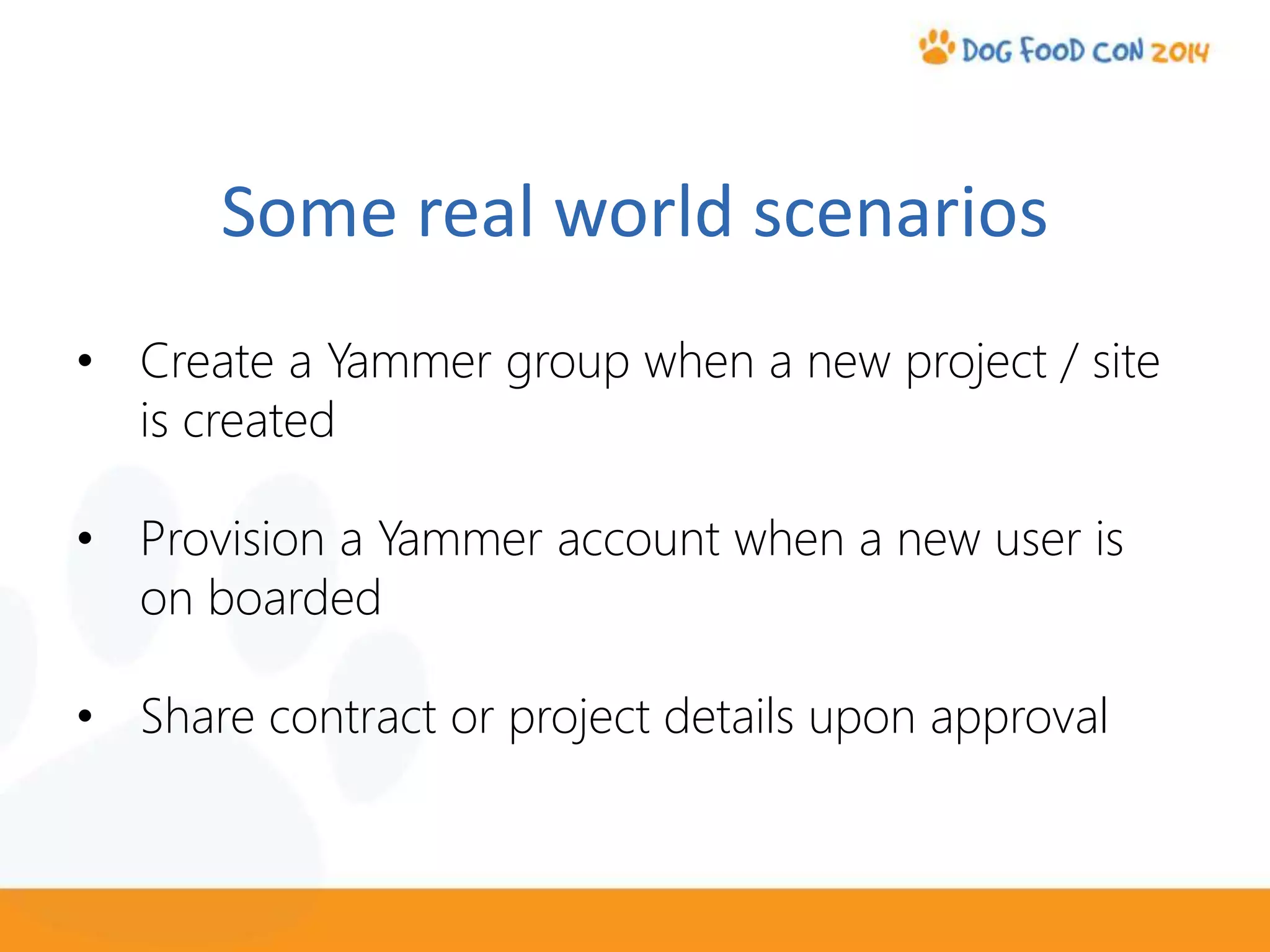 Some real world scenarios
• Create a Yammer group when a new project / site
is created
• Provision a Yammer account when a new user is
on boarded
• Share contract or project details upon approval