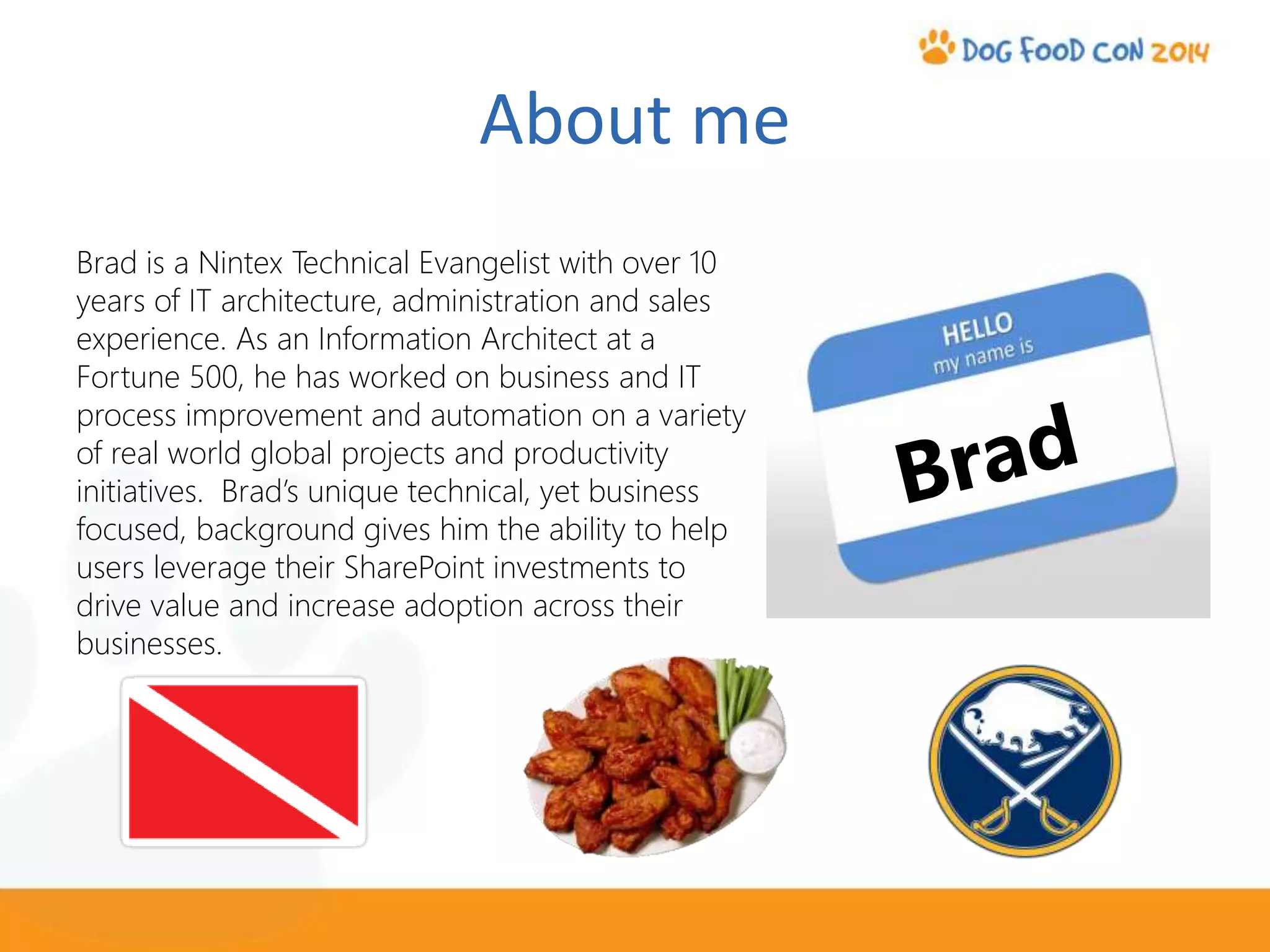 About me
Brad is a Nintex Technical Evangelist with over 10
years of IT architecture, administration and sales
experience. As an Information Architect at a
Fortune 500, he has worked on business and IT
process improvement and automation on a variety
of real world global projects and productivity
initiatives. Brad’s unique technical, yet business
focused, background gives him the ability to help
users leverage their SharePoint investments to
drive value and increase adoption across their
businesses.