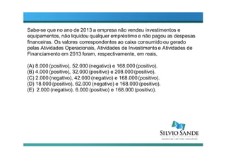 Sabe-se que no ano de 2013 a empresa não vendeu investimentos e
equipamentos, não liquidou qualquer empréstimo e não pagou as despesas
financeiras. Os valores correspondentes ao caixa consumido ou gerado
pelas Atividades Operacionais, Atividades de Investimento e Atividades de
Financiamento em 2013 foram, respectivamente, em reais,
(A) 8.000 (positivo), 52.000 (negativo) e 168.000 (positivo).
(B) 4.000 (positivo), 32.000 (positivo) e 208.000 (positivo).
(C) 2.000 (negativo), 42.000 (negativo) e 168.000 (positivo).
(D) 18.000 (positivo), 62.000 (negativo) e 168.000 (positivo).
(E) 2.000 (negativo), 6.000 (positivo) e 168.000 (positivo).
 