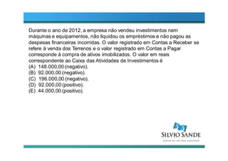 Durante o ano de 2012, a empresa não vendeu investimentos nem
máquinas e equipamentos, não liquidou os empréstimos e não pagou as
despesas financeiras incorridas. O valor registrado em Contas a Receber se
refere à venda dos Terrenos e o valor registrado em Contas a Pagar
corresponde à compra de ativos imobilizados. O valor em reais
correspondente ao Caixa das Atividades de Investimentos é
(A) 148.000,00 (negativo).
(B) 92.000,00 (negativo).
(C) 196.000,00 (negativo).
(D) 92.000,00 (positivo).
(E) 44.000,00 (positivo).
 