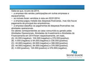 Sabe-se que, no ano de 2014,
− a empresa não vendeu participações em outras empresas e
equipamentos;
− os imóveis foram vendidos à vista em 02/01/2014;
− a empresa pagou metade das despesas financeiras, mas não houve
pagamento de principal dos empréstimos;
− a empresa classifica os pagamentos de despesas financeiras nas
atividades operacionais.
Os valores correspondentes ao caixa consumido ou gerado pelas
Atividades Operacionais, Atividades de Investimento e Atividades de
Financiamento em 2014 foram respectivamente, em reais,
(A) 24.000 (negativo), 104.000 (negativo) e 376.000 (positivo).
(B) 4.000 (negativo) e 84.000 (negativo) e 336.000 (positivo).
(C) 44.000 (negativo), 84.000 (negativo) e 386.000 (positivo).
(D) 44.000 (negativo), 84.000 (negativo) e 376.000 (positivo).
(E) 4.000 (positivo), 124.000 (positivo) e 376.000 (negativo).
 
