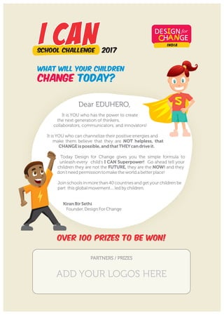 It is YOU who has the power to create
the next generation of thinkers,
collaborators, communicators, and innovators!
It is YOU who can channelize their positive energies and
make them believe that they are NOT helpless, that
CHANGE is possible, and thatTHEYcan drive it.
Today Design for Change gives you the simple formula to
unleash every child's I CAN Superpower! Go ahead tell your
children they are not the FUTURE, they are the NOW! and they
don’t need permission to make the world a better place!
Join schools in more than 40 countries and get your children be
part this global movement.... led by children.
Kiran Bir Sethi
Founder, Design For Change
OVER 100 PRIZES TO BE WON!
INDIA
2017
what will your children
change today?
Dear EDUHERO,
PARTNERS / PRIZES
ADD YOUR LOGOS HERE
 