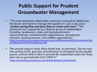 Public Support for Prudent
          Groundwater Management
• “The most prevalent stakeholder comment received by GMA9 was
  the desire and need to manage the aquifers in such a way as to
  "protect spring flow and base flow to creeks and rivers." This
  sentiment was supported by a diverse group of stakeholders
  including: landowners, state and local government
  representatives, environmental organizations, recreational
  interests, local businesses, and wildlife organizations.
   [http://www.blancocountygroundwater.org/gma9/Background%20Information%20o
   n%20Edwards%20DFC%20Appeal.pdf]

• The second concern most often heard was, in summary, "do not rush
  into setting a DFC, give due consideration to all aspects of the aquifer
  system, and do what is best to provide for sustainable water for those
  who rely on groundwater from GMA 9.”
   [http://www.hillcountryalliance.org/HCA/DecidingFutureCondition]
 