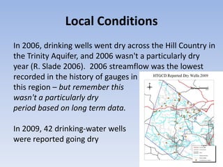 Local Conditions
In 2006, drinking wells went dry across the Hill Country in
the Trinity Aquifer, and 2006 wasn't a particularly dry
year (R. Slade 2006). 2006 streamflow was the lowest
recorded in the history of gauges in
this region – but remember this
wasn't a particularly dry
period based on long term data.

In 2009, 42 drinking-water wells
were reported going dry
 