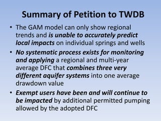 Summary of Petition to TWDB
• The GAM model can only show regional
  trends and is unable to accurately predict
  local impacts on individual springs and wells
• No systematic process exists for monitoring
  and applying a regional and multi-year
  average DFC that combines three very
  different aquifer systems into one average
  drawdown value
• Exempt users have been and will continue to
  be impacted by additional permitted pumping
  allowed by the adopted DFC
 