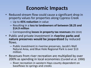 Economic Impacts
• Reduced stream flow could cause a significant drop in
  property values for properties along Cypress Creek
   – Up to 45% reduction in value
   – Resulting in a loss to landowners of between $8.25 and
     $14.9 million
   – Corresponding losses in property tax revenues (RSI 2010)
• Public and private investment in riverine parks and
  nature preserves would be jeopardized by reduced
  flows.
   – Public investment in riverine preserves, Jacob’s Well
     Natural Area, and Blue Hole Regional Park is over $13
     million.
• Revenues from river recreation are multiplied by over
  200% as spending in local economies (Cordell et al. 1990)
   – River recreation in western Hays county dependent on
     baseflows to springs and creeks
 