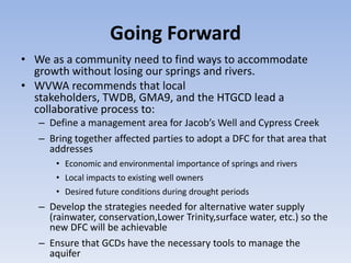Going Forward
• We as a community need to find ways to accommodate
  growth without losing our springs and rivers.
• WVWA recommends that local
  stakeholders, TWDB, GMA9, and the HTGCD lead a
  collaborative process to:
   – Define a management area for Jacob’s Well and Cypress Creek
   – Bring together affected parties to adopt a DFC for that area that
     addresses
       • Economic and environmental importance of springs and rivers
       • Local impacts to existing well owners
       • Desired future conditions during drought periods
   – Develop the strategies needed for alternative water supply
     (rainwater, conservation,Lower Trinity,surface water, etc.) so the
     new DFC will be achievable
   – Ensure that GCDs have the necessary tools to manage the
     aquifer
 