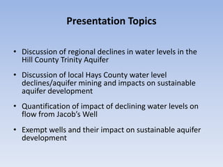 Presentation Topics

• Discussion of regional declines in water levels in the
  Hill County Trinity Aquifer
• Discussion of local Hays County water level
  declines/aquifer mining and impacts on sustainable
  aquifer development
• Quantification of impact of declining water levels on
  flow from Jacob’s Well
• Exempt wells and their impact on sustainable aquifer
  development
 
