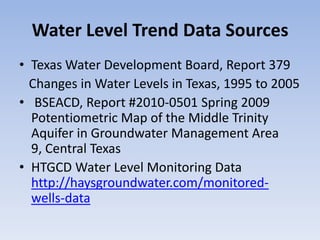 Water Level Trend Data Sources
• Texas Water Development Board, Report 379
  Changes in Water Levels in Texas, 1995 to 2005
• BSEACD, Report #2010-0501 Spring 2009
  Potentiometric Map of the Middle Trinity
  Aquifer in Groundwater Management Area
  9, Central Texas
• HTGCD Water Level Monitoring Data
  http://haysgroundwater.com/monitored-
  wells-data
 