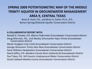 SPRING 2009 POTENTIOMETRIC MAP OF THE MIDDLE
TRINITY AQUIFER IN GROUNDWATER MANAGEMENT
             AREA 9, CENTRAL TEXAS
             Brian B. Hunt, P.G., and Brian A. Smith, Ph.D., P.G.,
            Barton Springs/Edwards Aquifer Conservation District


A COLLABORATIVE REPORT WITH:
Ronald G. Fieseler, P.G. Blanco-Pedernales Groundwater Conservation District
Doug Wierman, P.G., and Wesley Schumacher Hays-Trinity Groundwater
   Conservation District
Micah Voulgaris Cow Creek Groundwater Conservation District
George Wissmann Trinity Glen Rose Groundwater Conservation District
Gene Williams Headwaters Groundwater Conservation District
David Jeffery, P.G. Bandera County River Authority & Groundwater District
Paul Tybor, P.G. Hill Country Underground Water Conservation District
David Caldwell Medina County Groundwater Conservation District
 