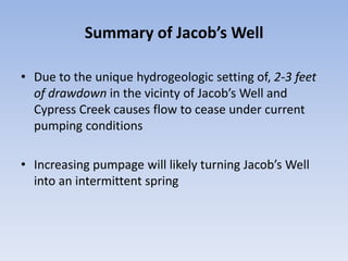 Summary of Jacob’s Well

• Due to the unique hydrogeologic setting of, 2-3 feet
  of drawdown in the vicinty of Jacob’s Well and
  Cypress Creek causes flow to cease under current
  pumping conditions

• Increasing pumpage will likely turning Jacob’s Well
  into an intermittent spring
 