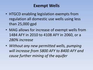 Exempt Wells
• HTGCD enabling legislation exempts from
  regulation all domestic use wells using less
  than 25,000 gpd
• MAG allows for increase of exempt wells from
  1484 AFY in 2010 to 4108 AFY in 2060, or a
  280% increase
• Without any new permitted wells, pumping
  will increase from 5800 AFY to 8400 AFY and
  cause further mining of the aquifer
 