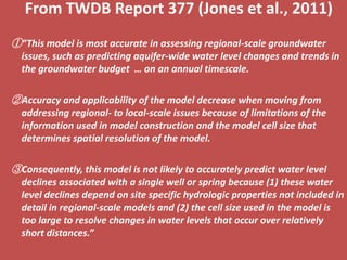 From TWDB Report 377 (Jones et al., 2011)
①“This model is most accurate in assessing regional-scale groundwater
  issues, such as predicting aquifer-wide water level changes and trends in
  the groundwater budget … on an annual timescale.

②Accuracy and applicability of the model decrease when moving from
  addressing regional- to local-scale issues because of limitations of the
  information used in model construction and the model cell size that
  determines spatial resolution of the model.

③Consequently, this model is not likely to accurately predict water level
  declines associated with a single well or spring because (1) these water
  level declines depend on site specific hydrologic properties not included in
  detail in regional-scale models and (2) the cell size used in the model is
  too large to resolve changes in water levels that occur over relatively
  short distances.”
 
