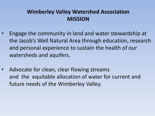 Wimberley Valley Watershed Association
                         MISSION

• Engage the community in land and water stewardship at
  the Jacob’s Well Natural Area through education, research
  and personal experience to sustain the health of our
  watersheds and aquifers.

• Advocate for clean, clear flowing streams
  and the equitable allocation of water for current and
  future needs of the Wimberley Valley.
 