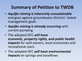 Summary of Petition to TWDB
• Aquifer mining is inherently unsustainable
  and goes against groundwater districts’ stated
  management goals
• Aquifer mining is already occurring with
  current pumping
• The adopted DFC will have
  economic, property rights, and public health
  impacts for well owners, local economies and
  recreational users
• The adopted DFC will have environmental
  impacts on springs and baseflows
 