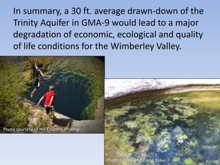 In summary, a 30 ft. average drawn-down of the
     Trinity Aquifer in GMA-9 would lead to a major
     degradation of economic, ecological and quality
     of life conditions for the Wimberley Valley.




Photo courtesy of Hill Country Alliance




                                          Photo courtesy of David Baker
 
