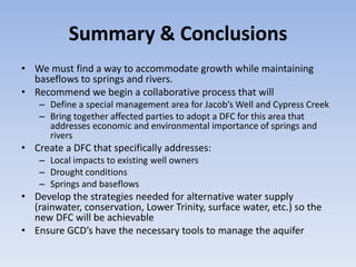 Summary & Conclusions
• We must find a way to accommodate growth while maintaining
  baseflows to springs and rivers.
• Recommend we begin a collaborative process that will
    – Define a special management area for Jacob’s Well and Cypress Creek
    – Bring together affected parties to adopt a DFC for this area that
      addresses economic and environmental importance of springs and
      rivers
• Create a DFC that specifically addresses:
    – Local impacts to existing well owners
    – Drought conditions
    – Springs and baseflows
• Develop the strategies needed for alternative water supply
  (rainwater, conservation, Lower Trinity, surface water, etc.) so the
  new DFC will be achievable
• Ensure GCD’s have the necessary tools to manage the aquifer
 