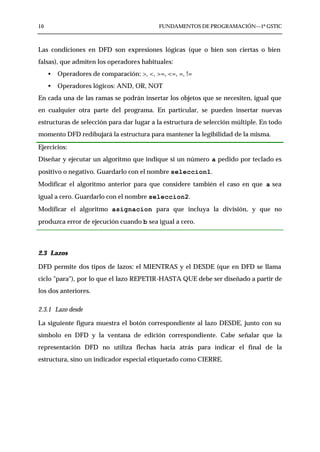 10                                         FUNDAMENTOS DE PROGRAMACIÓN—1º GSTIC



Las condiciones en DFD son expresiones lógicas (que o bien son ciertas o bien
falsas), que admiten los operadores habituales:
     •   Operadores de comparación: >, <, >=, <=, =, !=
     •   Operadores lógicos: AND, OR, NOT
En cada una de las ramas se podrán insertar los objetos que se necesiten, igual que
en cualquier otra parte del programa. En particular, se pueden insertar nuevas
estructuras de selección para dar lugar a la estructura de selección múltiple. En todo
momento DFD redibujará la estructura para mantener la legibilidad de la misma.

Ejercicios:
Diseñar y ejecutar un algoritmo que indique si un número a pedido por teclado es
positivo o negativo. Guardarlo con el nombre seleccion1.
Modificar el algoritmo anterior para que considere también el caso en que a sea
igual a cero. Guardarlo con el nombre seleccion2.
Modificar el algoritmo asignacion para que incluya la división, y que no
produzca error de ejecución cuando b sea igual a cero.



2.3 Lazos

DFD permite dos tipos de lazos: el MIENTRAS y el DESDE (que en DFD se llama
ciclo "para"), por lo que el lazo REPETIR-HASTA QUE debe ser diseñado a partir de
los dos anteriores.

2.3.1 Lazo desde

La siguiente figura muestra el botón correspondiente al lazo DESDE, junto con su
símbolo en DFD y la ventana de edición correspondiente. Cabe señalar que la
representación DFD no utiliza flechas hacia atrás para indicar el final de la
estructura, sino un indicador especial etiquetado como CIERRE.
 