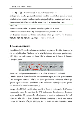 DIAGRAMAS DE FLUJO CON DFD                                                      13



   •   M(i, j)      Componente ij de una matriz de nombre M
Es importante señalar que cuando se usen variables como índices para referenciar
un elemento de una agrupación de datos, éstas deben tener un valor conocido en el
momento de realizar la referencia. En caso contrario, se producirá un error.

Ejercicios:
Pedir al usuario una lista de valores numéricos y calcular su suma.
Pedir al usuario dos matrices A y B de 2x2 elementos y calcular su resta.
En el ejercicio anterior, añadir una sentencia de salida que imprima los elementos
B(0,0), B(3,3), B(1,5). ¿Qué tipo de error se produce?




4. MANEJO DE OBJETOS
Los objetos DFD pueden eliminarse, copiarse o moverse de sitio siguiendo la
estrategia habitual de Windows, con la salvedad de que sólo puede trabajarse con
UN objeto en cada operación. Para ello se dispone de la barra de botones
correspondiente




que actuará siempre sobre el objeto SELECCIONADO (clic sobre el mismo).
La única novedad destacable en las operaciones de copiar, eliminar y cortar es que
DFD no dispone del botón DESHACER, por lo que deberán hacerse con cuidado, ya
que un objeto eliminado o cortado no podrá recuperarse de ninguna forma que no
sea definiéndolo manualmente de nuevo.
La operación PEGAR permite situar un objeto desde el portapapeles de Windows
en cualquier punto del algoritmo. En DFD indicaremos el punto donde deseamos
pegar un objeto del portapapeles seleccionando el objeto a continuación del cual
deseamos colocarlo. Es decir, debemos tener en cuenta que el objeto va a quedar
pegado JUSTO DESPUÉS del "objeto destino". La figura siguiente ilustra el proceso,
 