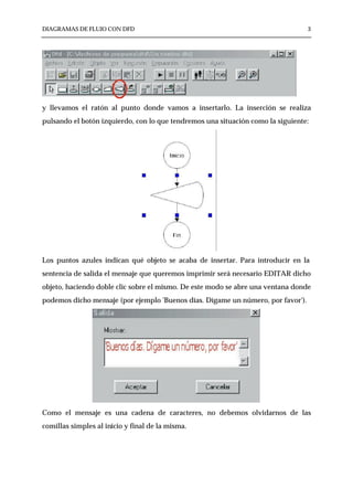 DIAGRAMAS DE FLUJO CON DFD                                                        3




y llevamos el ratón al punto donde vamos a insertarlo. La inserción se realiza
pulsando el botón izquierdo, con lo que tendremos una situación como la siguiente:




Los puntos azules indican qué objeto se acaba de insertar. Para introducir en la
sentencia de salida el mensaje que queremos imprimir será necesario EDITAR dicho
objeto, haciendo doble clic sobre el mismo. De este modo se abre una ventana donde
podemos dicho mensaje (por ejemplo 'Buenos días. Dígame un número, por favor').




Como el mensaje es una cadena de caracteres, no debemos olvidarnos de las
comillas simples al inicio y final de la misma.
 