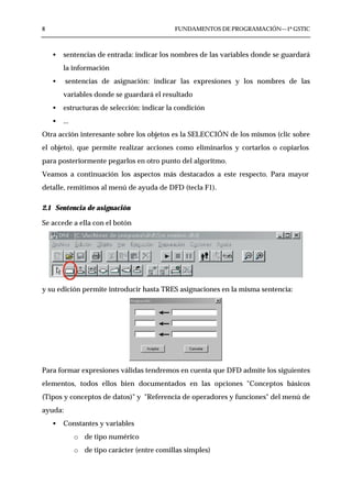 8                                            FUNDAMENTOS DE PROGRAMACIÓN—1º GSTIC



    •   sentencias de entrada: indicar los nombres de las variables donde se guardará
        la información
    •    sentencias de asignación: indicar las expresiones y los nombres de las
        variables donde se guardará el resultado
    •   estructuras de selección: indicar la condición
    •   ...
Otra acción interesante sobre los objetos es la SELECCIÓN de los mismos (clic sobre
el objeto), que permite realizar acciones como eliminarlos y cortarlos o copiarlos
para posteriormente pegarlos en otro punto del algoritmo.
Veamos a continuación los aspectos más destacados a este respecto. Para mayor
detalle, remitimos al menú de ayuda de DFD (tecla F1).

2.1 Sentencia de asignación

Se accede a ella con el botón




y su edición permite introducir hasta TRES asignaciones en la misma sentencia:




Para formar expresiones válidas tendremos en cuenta que DFD admite los siguientes
elementos, todos ellos bien documentados en las opciones "Conceptos básicos
(Tipos y conceptos de datos)" y "Referencia de operadores y funciones" del menú de
ayuda:
    •   Constantes y variables
              o de tipo numérico
              o de tipo carácter (entre comillas simples)
 