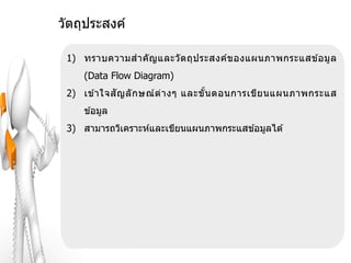 วัตถุประสงค์

 1) ทราบความส าคั ญ และวั ต ถุป ระสงค์ข องแผนภาพกระแสข ้อมู ล
     (Data Flow Diagram)
 2) เข ้าใจสั ญ ลั ก ษณ์ ต่ า งๆ และขั น ตอนการเขีย นแผนภาพกระแส
                                       ้
     ข ้อมูล
 3) สามารถวิเคราะห์และเขียนแผนภาพกระแสข ้อมูลได ้
 