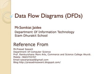 Data Flow Diagrams (DFDs)
 Mr.Somkiat Jaidee
 Department Of Information Technology
 Siam Dhurakit School


Reference From
Mr.Prasad Sawant
Department Of Computer Science
Prof .Ramkurshana More Arts, Commerce and Science College Akurdi.
Mobile :9665755707
Email:sawanprasad@gmail.com
Blog:http://prasadmsawant.blogspot.com/
 