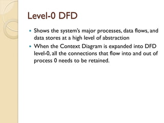 Level-0 DFD
 Shows the system’s major processes, data flows, and
  data stores at a high level of abstraction
 When the Context Diagram is expanded into DFD
  level-0, all the connections that flow into and out of
  process 0 needs to be retained.
 