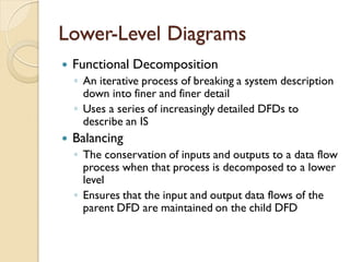 Lower-Level Diagrams
   Functional Decomposition
    ◦ An iterative process of breaking a system description
      down into finer and finer detail
    ◦ Uses a series of increasingly detailed DFDs to
      describe an IS
   Balancing
    ◦ The conservation of inputs and outputs to a data flow
      process when that process is decomposed to a lower
      level
    ◦ Ensures that the input and output data flows of the
      parent DFD are maintained on the child DFD
 